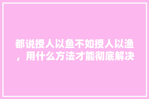 都说授人以鱼不如授人以渔，用什么方法才能彻底解决农民收入低的问题呢，我是水果种植人作文。 都说授人以鱼不如授人以渔，用什么方法才能彻底解决农民收入低的问题呢，我是水果种植人作文。 蔬菜种植