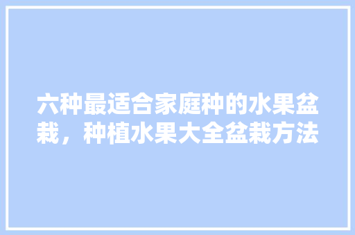 六种最适合家庭种的水果盆栽，种植水果大全盆栽方法视频。 六种最适合家庭种的水果盆栽，种植水果大全盆栽方法视频。 畜牧养殖