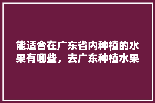 能适合在广东省内种植的水果有哪些，去广东种植水果可以吗现在。 能适合在广东省内种植的水果有哪些，去广东种植水果可以吗现在。 蔬菜种植