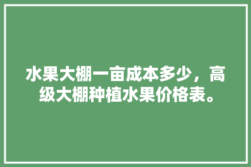 水果大棚一亩成本多少，高级大棚种植水果价格表。 水果大棚一亩成本多少，高级大棚种植水果价格表。 土壤施肥