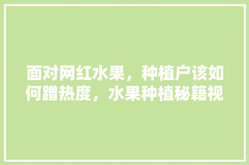 面对网红水果，种植户该如何蹭热度，水果种植秘籍视频大全。 面对网红水果，种植户该如何蹭热度，水果种植秘籍视频大全。 水果种植