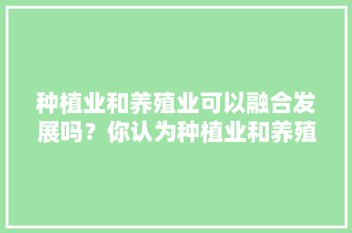 种植业和养殖业可以融合发展吗？你认为种植业和养殖业应该如何融合协调发展，种植水果和药材的区别。 种植业和养殖业可以融合发展吗？你认为种植业和养殖业应该如何融合协调发展，种植水果和药材的区别。 家禽养殖