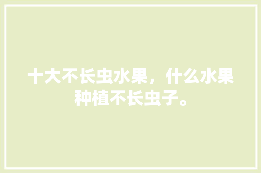 十大不长虫水果，什么水果种植不长虫子。 十大不长虫水果，什么水果种植不长虫子。 土壤施肥