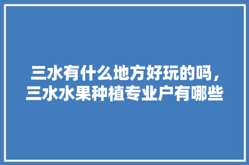 三水有什么地方好玩的吗，三水水果种植专业户有哪些。 三水有什么地方好玩的吗，三水水果种植专业户有哪些。 蔬菜种植