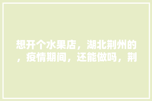 想开个水果店，湖北荆州的，疫情期间，还能做吗，荆州能种植水果吗现在。 想开个水果店，湖北荆州的，疫情期间，还能做吗，荆州能种植水果吗现在。 蔬菜种植