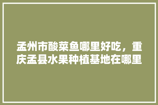 孟州市酸菜鱼哪里好吃，重庆孟县水果种植基地在哪里。 孟州市酸菜鱼哪里好吃，重庆孟县水果种植基地在哪里。 畜牧养殖