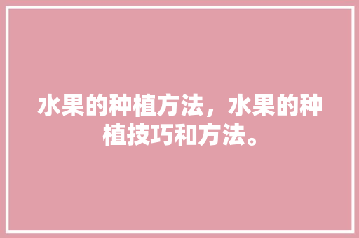 水果的种植方法，水果的种植技巧和方法。 水果的种植方法，水果的种植技巧和方法。 土壤施肥