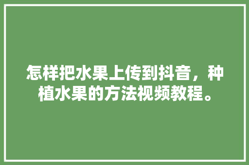 怎样把水果上传到抖音，种植水果的方法视频教程。 怎样把水果上传到抖音，种植水果的方法视频教程。 蔬菜种植