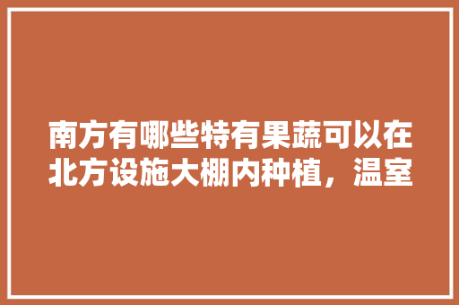 南方有哪些特有果蔬可以在北方设施大棚内种植，温室可以种植热带水果吗。 南方有哪些特有果蔬可以在北方设施大棚内种植，温室可以种植热带水果吗。 土壤施肥