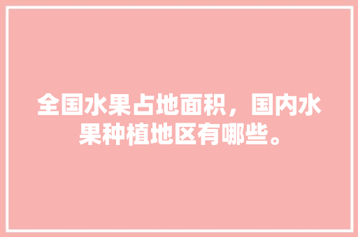 全国水果占地面积，国内水果种植地区有哪些。 全国水果占地面积，国内水果种植地区有哪些。 蔬菜种植