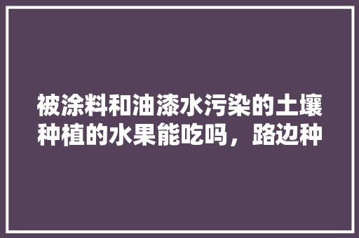 被涂料和油漆水污染的土壤种植的水果能吃吗，路边种植水果能吃吗视频。 被涂料和油漆水污染的土壤种植的水果能吃吗，路边种植水果能吃吗视频。 蔬菜种植