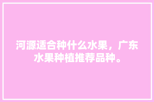 河源适合种什么水果，广东水果种植推荐品种。 河源适合种什么水果，广东水果种植推荐品种。 蔬菜种植