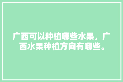 广西可以种植哪些水果，广西水果种植方向有哪些。 广西可以种植哪些水果，广西水果种植方向有哪些。 水果种植