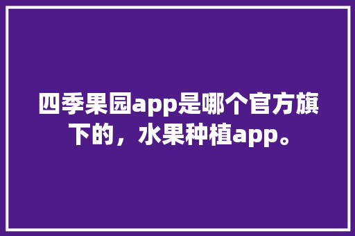 四季果园app是哪个官方旗下的，水果种植app。 四季果园app是哪个官方旗下的，水果种植app。 土壤施肥