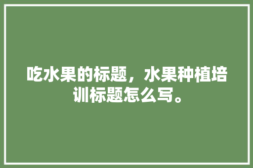 吃水果的标题，水果种植培训标题怎么写。 吃水果的标题，水果种植培训标题怎么写。 土壤施肥