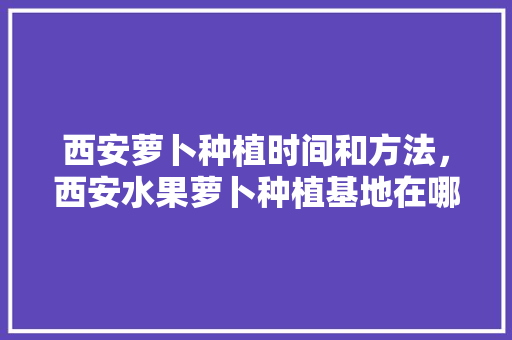 西安萝卜种植时间和方法，西安水果萝卜种植基地在哪里。 西安萝卜种植时间和方法，西安水果萝卜种植基地在哪里。 土壤施肥