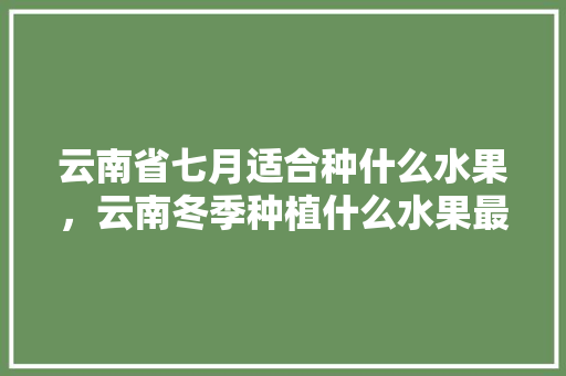 云南省七月适合种什么水果，云南冬季种植什么水果最好。 云南省七月适合种什么水果，云南冬季种植什么水果最好。 土壤施肥