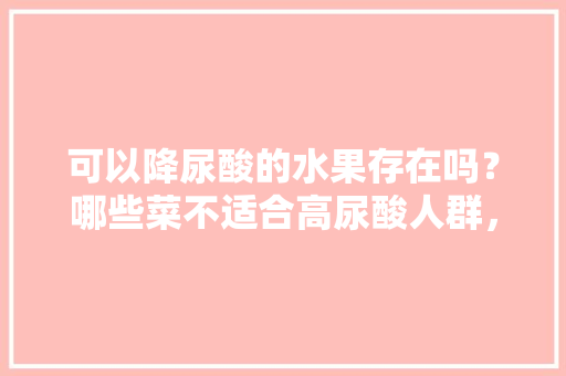 可以降尿酸的水果存在吗？哪些菜不适合高尿酸人群，种植水果怎么降酸最快。 可以降尿酸的水果存在吗？哪些菜不适合高尿酸人群，种植水果怎么降酸最快。 畜牧养殖