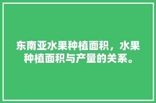 东南亚水果种植面积，水果种植面积与产量的关系。 东南亚水果种植面积，水果种植面积与产量的关系。 家禽养殖