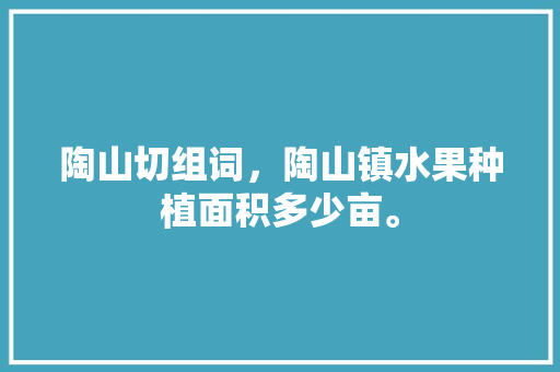 陶山切组词，陶山镇水果种植面积多少亩。 陶山切组词，陶山镇水果种植面积多少亩。 蔬菜种植