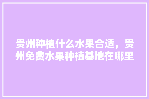 贵州种植什么水果合适，贵州免费水果种植基地在哪里。 贵州种植什么水果合适，贵州免费水果种植基地在哪里。 土壤施肥