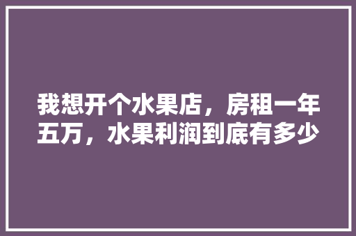 我想开个水果店，房租一年五万，水果利润到底有多少？给个建议，盆栽水果种植的利润有多大。 我想开个水果店，房租一年五万，水果利润到底有多少？给个建议，盆栽水果种植的利润有多大。 畜牧养殖