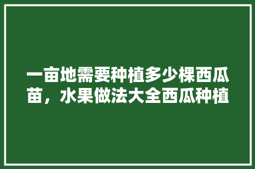 一亩地需要种植多少棵西瓜苗，水果做法大全西瓜种植视频。 一亩地需要种植多少棵西瓜苗，水果做法大全西瓜种植视频。 土壤施肥