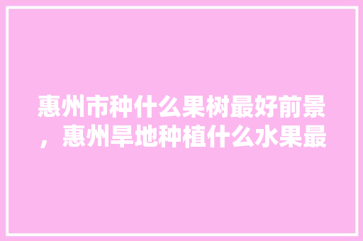 惠州市种什么果树最好前景，惠州旱地种植什么水果最好。 惠州市种什么果树最好前景，惠州旱地种植什么水果最好。 土壤施肥