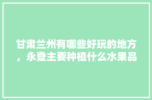 甘肃兰州有哪些好玩的地方，永登主要种植什么水果品种。 甘肃兰州有哪些好玩的地方，永登主要种植什么水果品种。 畜牧养殖