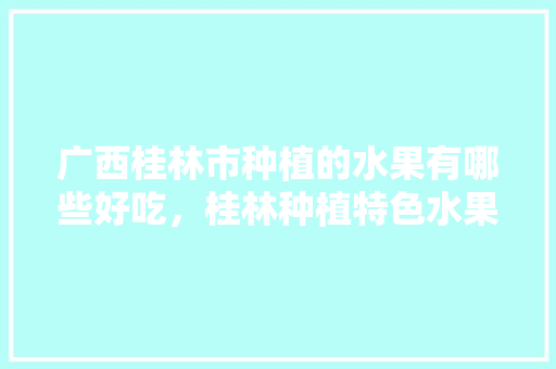 广西桂林市种植的水果有哪些好吃，桂林种植特色水果有哪些。 广西桂林市种植的水果有哪些好吃，桂林种植特色水果有哪些。 水果种植