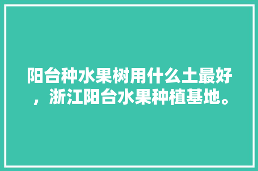 阳台种水果树用什么土最好，浙江阳台水果种植基地。 阳台种水果树用什么土最好，浙江阳台水果种植基地。 畜牧养殖