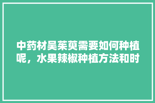 中药材吴茱萸需要如何种植呢，水果辣椒种植方法和时间。 中药材吴茱萸需要如何种植呢，水果辣椒种植方法和时间。 家禽养殖