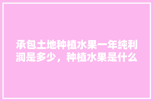 承包土地种植水果一年纯利润是多少，种植水果是什么行业类别。 承包土地种植水果一年纯利润是多少，种植水果是什么行业类别。 畜牧养殖