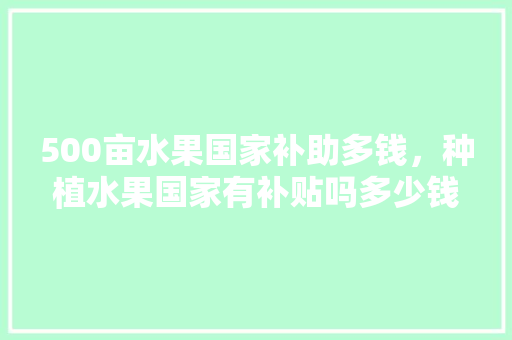 500亩水果国家补助多钱，种植水果国家有补贴吗多少钱。 500亩水果国家补助多钱，种植水果国家有补贴吗多少钱。 水果种植