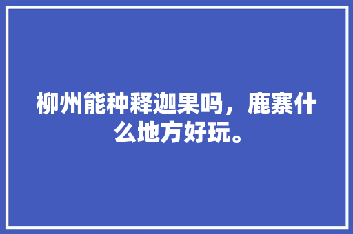 柳州能种释迦果吗，鹿寨什么地方好玩。 柳州能种释迦果吗，鹿寨什么地方好玩。 水果种植