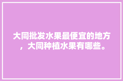 大同批发水果最便宜的地方，大同种植水果有哪些。 大同批发水果最便宜的地方，大同种植水果有哪些。 土壤施肥