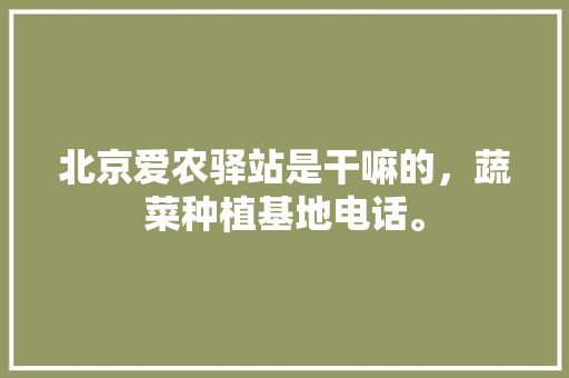 北京爱农驿站是干嘛的，蔬菜种植基地电话。 北京爱农驿站是干嘛的，蔬菜种植基地电话。 蔬菜种植