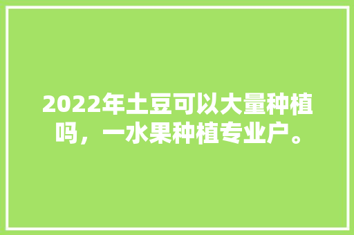 2022年土豆可以大量种植吗，一水果种植专业户。 2022年土豆可以大量种植吗，一水果种植专业户。 土壤施肥