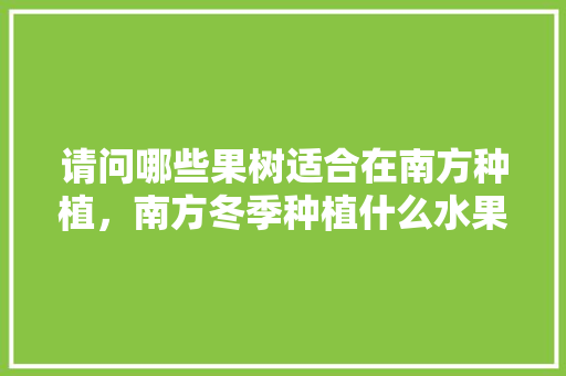 请问哪些果树适合在南方种植，南方冬季种植什么水果最好。 请问哪些果树适合在南方种植，南方冬季种植什么水果最好。 蔬菜种植