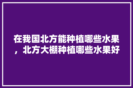 在我国北方能种植哪些水果，北方大棚种植哪些水果好。 在我国北方能种植哪些水果，北方大棚种植哪些水果好。 蔬菜种植