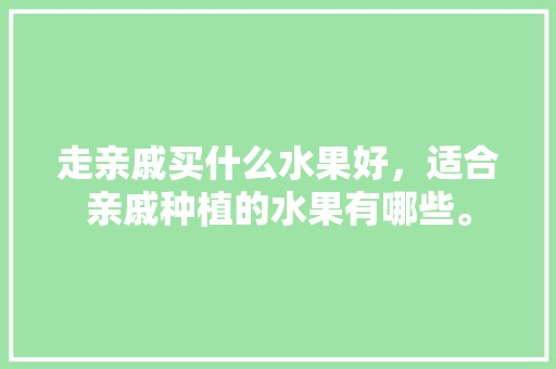 走亲戚买什么水果好，适合亲戚种植的水果有哪些。 走亲戚买什么水果好，适合亲戚种植的水果有哪些。 土壤施肥