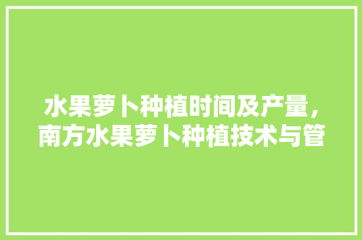 水果萝卜种植时间及产量，南方水果萝卜种植技术与管理。 水果萝卜种植时间及产量，南方水果萝卜种植技术与管理。 水果种植