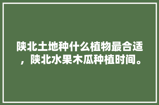 陕北土地种什么植物最合适，陕北水果木瓜种植时间。 陕北土地种什么植物最合适，陕北水果木瓜种植时间。 家禽养殖