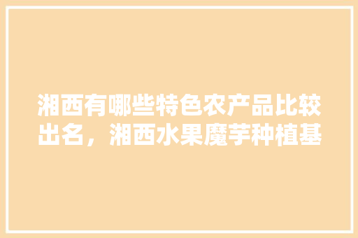 湘西有哪些特色农产品比较出名，湘西水果魔芋种植基地在哪里。 湘西有哪些特色农产品比较出名，湘西水果魔芋种植基地在哪里。 水果种植