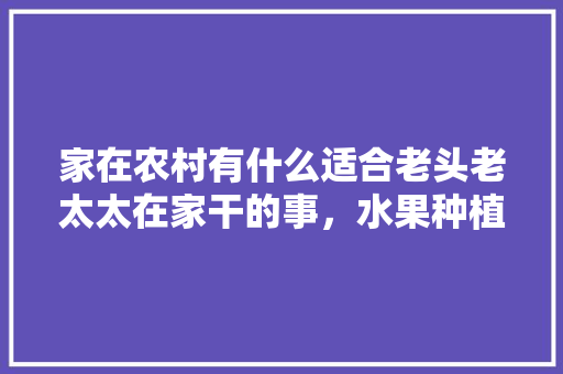 家在农村有什么适合老头老太太在家干的事，水果种植农户。 家在农村有什么适合老头老太太在家干的事，水果种植农户。 蔬菜种植