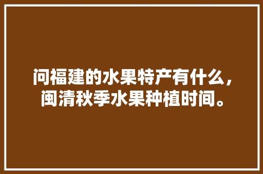 问福建的水果特产有什么，闽清秋季水果种植时间。 问福建的水果特产有什么，闽清秋季水果种植时间。 水果种植