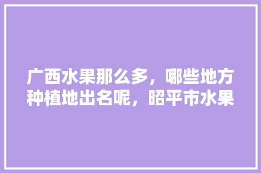 广西水果那么多，哪些地方种植地出名呢，昭平市水果种植基地在哪里。 广西水果那么多，哪些地方种植地出名呢，昭平市水果种植基地在哪里。 蔬菜种植