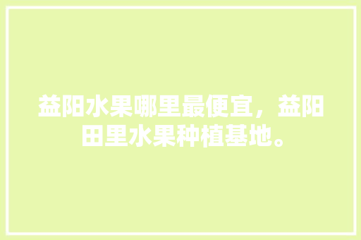 益阳水果哪里最便宜，益阳田里水果种植基地。 益阳水果哪里最便宜，益阳田里水果种植基地。 水果种植