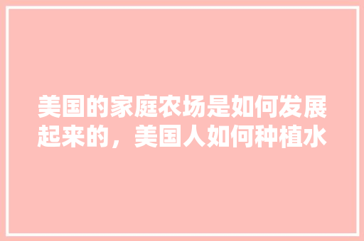 美国的家庭农场是如何发展起来的，美国人如何种植水果的视频。 美国的家庭农场是如何发展起来的，美国人如何种植水果的视频。 蔬菜种植