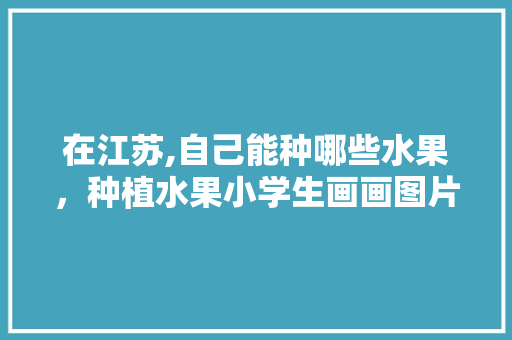 在江苏,自己能种哪些水果，种植水果小学生画画图片。 在江苏,自己能种哪些水果，种植水果小学生画画图片。 水果种植